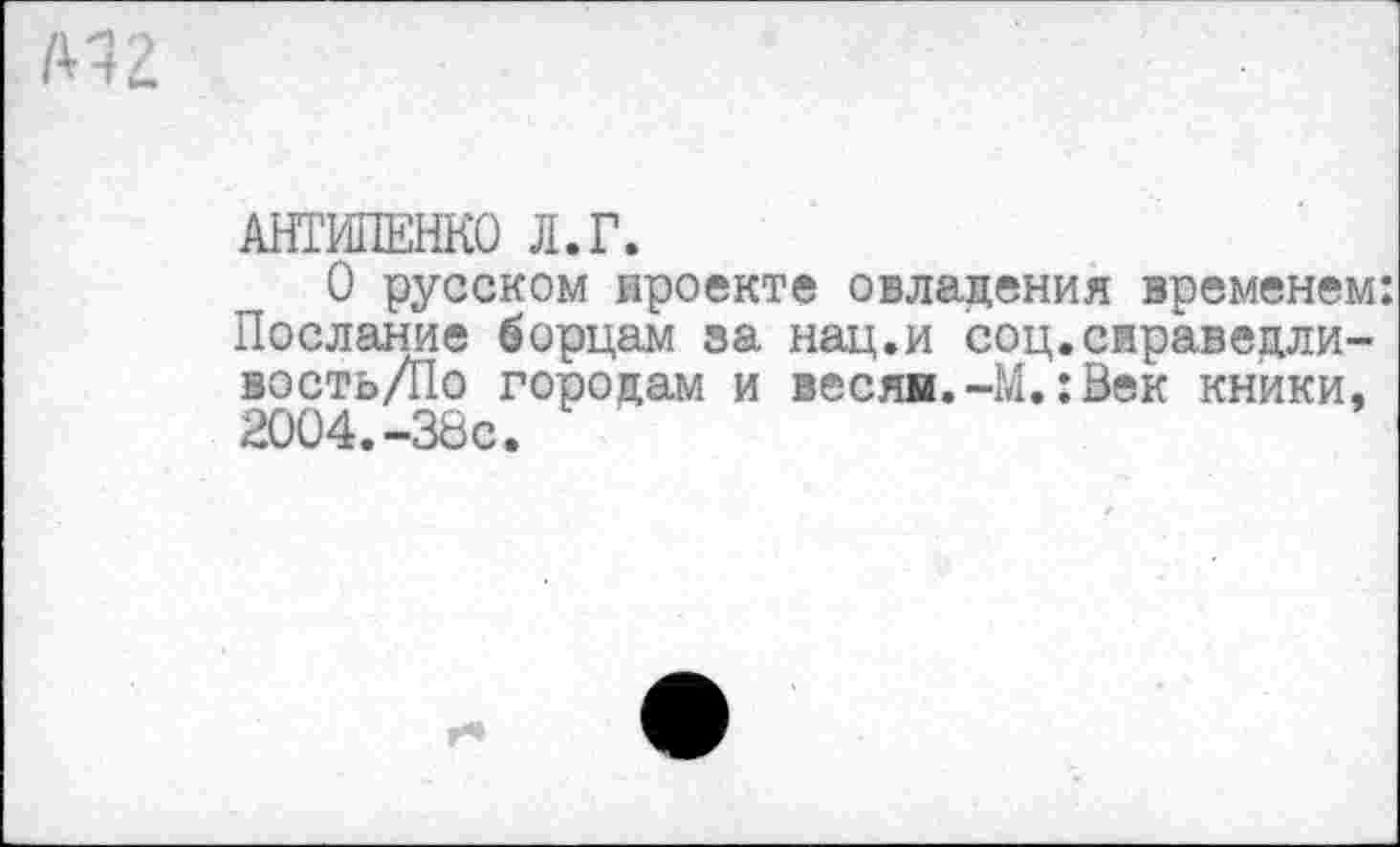 ﻿АНТИПЕНКО Л.Г.
О русском проекте овладения временем: Послание борцам за нац.и соц.сираведли-востьД1о городам и весяи.-М.:Век кники, 2004.-38с.